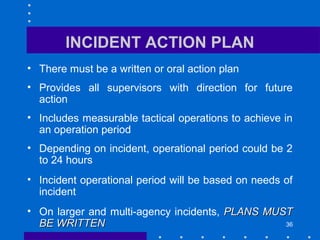 36
INCIDENT ACTION PLAN
• There must be a written or oral action plan
• Provides all supervisors with direction for future
action
• Includes measurable tactical operations to achieve in
an operation period
• Depending on incident, operational period could be 2
to 24 hours
• Incident operational period will be based on needs of
incident
• On larger and multi-agency incidents, PLANS MUSTPLANS MUST
BE WRITTENBE WRITTEN
 