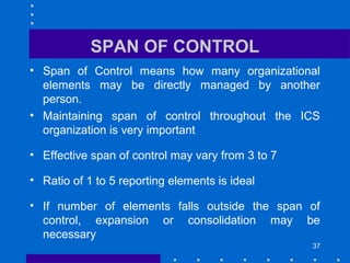 37
SPAN OF CONTROL
• Span of Control means how many organizational
elements may be directly managed by another
person.
• Maintaining span of control throughout the ICS
organization is very important
• Effective span of control may vary from 3 to 7
• Ratio of 1 to 5 reporting elements is ideal
• If number of elements falls outside the span of
control, expansion or consolidation may be
necessary
 