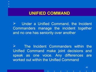 43
 Under a Unified Command, the Incident
Commanders manage the incident together
and no one has seniority over another
 The Incident Commanders within the
Unified Command make joint decisions and
speak as one voice. Any differences are
worked out within the Unified Command
UNIFIED COMMAND
 