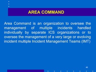 46
AREA COMMAND
Area Command is an organization to oversee the
management of multiple incidents handled
individually by separate ICS organizations or to
oversee the management of a very large or evolving
incident multiple Incident Management Teams (IMT)
 