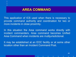 49
AREA COMMAND
This application of ICS used when there is necessary to
provide command authority and coordination for two or
more incidents in close proximity.
In this situation the Area command works directly with
incident commanders. Area command becomes Unified
Area Command when incidents are multijurisdictional.
It may be established at an EOC facility or at some other
location other than an Incident Command Post.
 