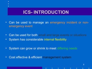 5
ICS- INTRODUCTION
• Can be used to manage an emergency incident or non-
emergency event
• Can be used for both small and large events or situations
• System has considerable internal flexibility
• System can grow or shrink to meet differing needs
• Cost effective & efficient management system
 