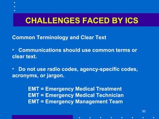50
CHALLENGES FACED BY ICS
Common Terminology and Clear Text
• Communications should use common terms or
clear text.
• Do not use radio codes, agency-specific codes,
acronyms, or jargon.
EMT = Emergency Medical Treatment
EMT = Emergency Medical Technician
EMT = Emergency Management Team
 