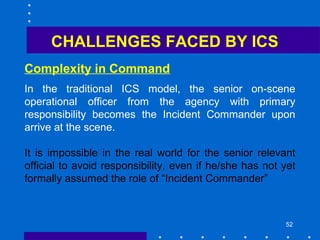 52
Complexity in Command
CHALLENGES FACED BY ICS
In the traditional ICS model, the senior on-scene
operational officer from the agency with primary
responsibility becomes the Incident Commander upon
arrive at the scene.
It is impossible in the real world for the senior relevant
official to avoid responsibility, even if he/she has not yet
formally assumed the role of “Incident Commander”
 