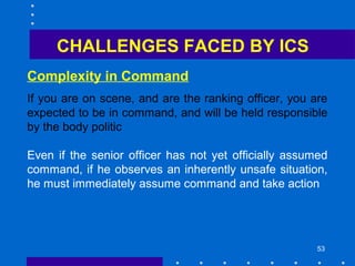 53
Complexity in Command
CHALLENGES FACED BY ICS
If you are on scene, and are the ranking officer, you are
expected to be in command, and will be held responsible
by the body politic
Even if the senior officer has not yet officially assumed
command, if he observes an inherently unsafe situation,
he must immediately assume command and take action
 