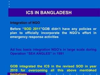 56
ICS IN BANGLADESH
Integration of NGO
Before “SOD 2011”GOB didn’t have any policies or
plan to officially incorporate the NGO’s effort in
emergency response activities
Ad hoc basis integration NGO’s in large scale during
Operation “SEA ANGLES” in 1991
GOB integrated the ICS in the revised SOD in year
2010 for overcoming all this above mentioned
 