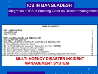57
TABLE OF CONTENTS
PART 1: INTRODUCTION 1
1.1 BACKGROUND 1
1.2 DEFINITIONS 4
PART 2: NATIONAL POLICY AND COORDINATION 7
2.1 REGULATIVE FRAMEWORK 7
2.2 NATIONAL MECHANISM FOR POLICY GUIDANCE AND COORDINATION 8
2.2.1 National Disaster Management Council 8
2.2.2 Inter-Ministerial Disaster Management Coordination Committee (IMDMCC) 10
2.2.3 National Disaster Management Advisory Committee 13
2.2.4 Cabinet Committee for Disaster Response (CCDR) 13
2.2.5 National Disaster Response Coordination Group (NDRCG) 14
2.2.6 Committee for Speedy Dissemination and Determination of Strategy of Special Weather Bulletin 16
2.2.7 Focal Points Operational Coordination Group 17
2.2.8 Coordination Committee of NGOs relating to Disaster Management 18
2.2.9 Disaster Management Training and Public Awareness Task Force 19
2.3 SUPPORTING ROLE OF MINISTRY OF FOOD AND DISASTER MANAGEMENT 20
2.4 MULTI-AGENCY DISASTER INCIDENT MANAGEMENT SYSTEM 20
MULTI-AGENCY DISASTER INCIDENT
MANAGEMENT SYSTEM
ICS IN BANGLADESH
Integration of ICS in Standing Order on Disaster management
 
