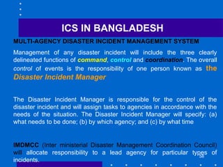 58
MULTI-AGENCY DISASTER INCIDENT MANAGEMENT SYSTEM
Management of any disaster incident will include the three clearly
delineated functions of command, control and coordination. The overall
control of events is the responsibility of one person known as the
Disaster Incident Manager
The Disaster Incident Manager is responsible for the control of the
disaster incident and will assign tasks to agencies in accordance with the
needs of the situation. The Disaster Incident Manager will specify: (a)
what needs to be done; (b) by which agency; and (c) by what time
IMDMCC (Inter ministerial Disaster Management Coordination Council)
will allocate responsibility to a lead agency for particular types of
incidents.
ICS IN BANGLADESH
 
