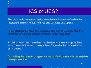 62
The disaster is measured by its intensity and intensity of a disaster
measured in terms of loss of lives and damage of property
In Bangladesh the area of Jurisdiction of a district is smaller but the
density of population is larger compare to the area itself
At district level maximum time the disaster turn into a large incident
which needs to involve more number of agencies for humanitarian
assistances
Controlling the number of agencies the Unified command is the suitable
management tool
ICS or UCS?
 