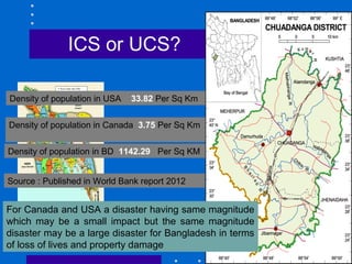 63
ICS or UCS?
Density of population in USA 33.82 Per Sq Km
Density of population in Canada 3.75 Per Sq Km
Density of population in BD 1142.29 Per Sq KM
For Canada and USA a disaster having same magnitude
which may be a small impact but the same magnitude
disaster may be a large disaster for Bangladesh in terms
of loss of lives and property damage
Source : Published in World Bank report 2012
 