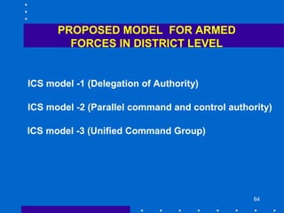64
PROPOSED MODEL FOR ARMED
FORCES IN DISTRICT LEVEL
ICS model -1 (Delegation of Authority)
ICS model -2 (Parallel command and control authority)
ICS model -3 (Unified Command Group)
 