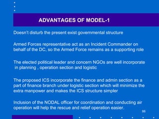 66
Doesn’t disturb the present exist governmental structure
Armed Forces representative act as an Incident Commander on
behalf of the DC, so the Armed Force remains as a supporting role
The elected political leader and concern NGOs are well incorporate
in planning , operation section and logistic
The proposed ICS incorporate the finance and admin section as a
part of finance branch under logistic section which will minimize the
extra manpower and makes the ICS structure simpler
Inclusion of the NODAL officer for coordination and conducting air
operation will help the rescue and relief operation easier.
ADVANTAGES OF MODEL-1
 