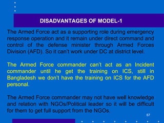 67
The Armed Force act as a supporting role during emergency
response operation and it remain under direct command and
control of the defense minister through Armed Forces
Division (AFD). So it can’t work under DC at district level.
The Armed Force commander can’t act as an Incident
commander until he get the training on ICS, still in
Bangladesh we don’t have the training on ICS for the AFD
personal.
The Armed Force commander may not have well knowledge
and relation with NGOs/Political leader so it will be difficult
for them to get full support from the NGOs.
DISADVANTAGES OF MODEL-1
 