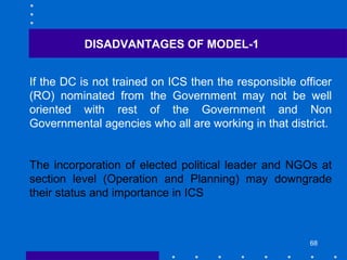 68
If the DC is not trained on ICS then the responsible officer
(RO) nominated from the Government may not be well
oriented with rest of the Government and Non
Governmental agencies who all are working in that district.
The incorporation of elected political leader and NGOs at
section level (Operation and Planning) may downgrade
their status and importance in ICS
DISADVANTAGES OF MODEL-1
 