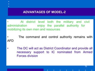 70
ADVANTAGES OF MODEL-2
• At district level both the military and civil
administration enjoy the parallel authority for
mobilizing its own men and resources
• The command and control authority remains with
AFD
• The DC will act as District Coordinator and provide all
necessary support to IC nominated from Armed
Forces division
 