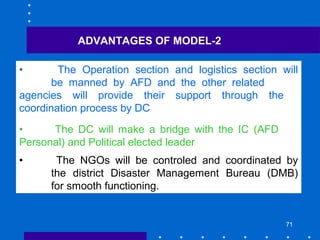 71
• The Operation section and logistics section will
be manned by AFD and the other related
agencies will provide their support through the
coordination process by DC
• The DC will make a bridge with the IC (AFD
Personal) and Political elected leader
• The NGOs will be controled and coordinated by
the district Disaster Management Bureau (DMB)
for smooth functioning.
ADVANTAGES OF MODEL-2
 