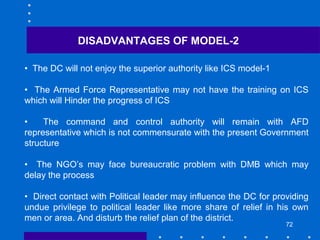 72
• The DC will not enjoy the superior authority like ICS model-1
• The Armed Force Representative may not have the training on ICS
which will Hinder the progress of ICS
• The command and control authority will remain with AFD
representative which is not commensurate with the present Government
structure
• The NGO’s may face bureaucratic problem with DMB which may
delay the process
• Direct contact with Political leader may influence the DC for providing
undue privilege to political leader like more share of relief in his own
men or area. And disturb the relief plan of the district.
DISADVANTAGES OF MODEL-2
 