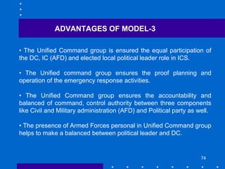 74
• The Unified Command group is ensured the equal participation of
the DC, IC (AFD) and elected local political leader role in ICS.
• The Unified command group ensures the proof planning and
operation of the emergency response activities.
• The Unified Command group ensures the accountability and
balanced of command, control authority between three components
like Civil and Military administration (AFD) and Political party as well.
• The presence of Armed Forces personal in Unified Command group
helps to make a balanced between political leader and DC.
ADVANTAGES OF MODEL-3
 