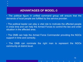 75
• The political figure in unified command group will ensure that the
demands of local people are fulfilled by the service provider.
• The political leader can play a vital role to motivate the affected people
in crisis time and can help the Armed Forces to control the law and order
situation in the affected area.
• The DMB can help the Armed Force Commander providing the NGOs
support in time and correctly.
• The DMB can nominate the right man to represent the NGOs
community at district level.
ADVANTAGES OF MODEL-3
 