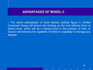 76
• The active participation of local elected political figure in Unified
Command Group will ensure the forming up the civil defense force at
district level, which will be a trained force in the process of time. In
future it will enhance the capability of District’s capability to manage any
disaster
ADVANTAGES OF MODEL-3
 