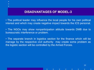 77
DISADVANTAGES OF MODEL-3
• The political leader may influence the local people for his own political
interest and which may create negative impact towards the ICS personal.
• The NGOs may show nonparticipation attitude towards DMB due to
bureaucratic interference or problem.
• The separate branch in logistics section for the finance which will be
manage by the respective civil authority may create some problem as
the logistic section will be controlled by the Armed Forces.
 