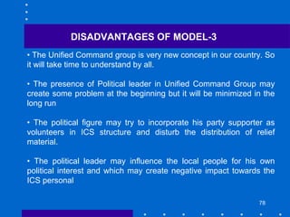 78
DISADVANTAGES OF MODEL-3
• The Unified Command group is very new concept in our country. So
it will take time to understand by all.
• The presence of Political leader in Unified Command Group may
create some problem at the beginning but it will be minimized in the
long run
• The political figure may try to incorporate his party supporter as
volunteers in ICS structure and disturb the distribution of relief
material.
• The political leader may influence the local people for his own
political interest and which may create negative impact towards the
ICS personal
 