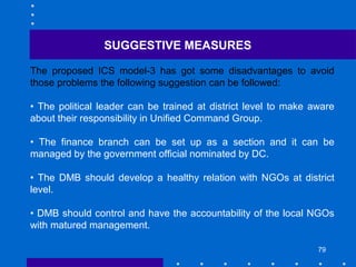 79
The proposed ICS model-3 has got some disadvantages to avoid
those problems the following suggestion can be followed:
• The political leader can be trained at district level to make aware
about their responsibility in Unified Command Group.
• The finance branch can be set up as a section and it can be
managed by the government official nominated by DC.
• The DMB should develop a healthy relation with NGOs at district
level.
• DMB should control and have the accountability of the local NGOs
with matured management.
SUGGESTIVE MEASURES
 