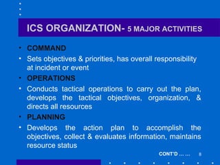 8
ICS ORGANIZATION- 5 MAJOR ACTIVITIES
• COMMAND
• Sets objectives & priorities, has overall responsibility
at incident or event
• OPERATIONS
• Conducts tactical operations to carry out the plan,
develops the tactical objectives, organization, &
directs all resources
• PLANNING
• Develops the action plan to accomplish the
objectives, collect & evaluates information, maintains
resource status
CONT’D … …
 