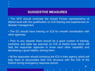 80
SUGGESTIVE MEASURES
• The AFD should nominate the Armed Forces representative at
district level with the qualification on ICS training and experienced on
disaster management.
• The DC should have training on ICS for smooth coordination with
other agencies.
• Prior to any disaster there should be a good number of training,
workshop and table top exercise on ICS at district level which will
help the responder agencies to know each other capability and
developing a good relation among them.
• All the responder should introduce the ICS in their agency which will
help them to accumulate their ICS structure with the ICS of the
District during emergency response period.
 