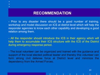 81
- Prior to any disaster there should be a good number of training,
workshop and model discussion on ICS at district level which will help the
responder agencies to know each other capability and developing a good
relation among them.
- All the responder should introduce the ICS in their agency which will
help them to accumulate their ICS structure with the ICS of the District
during emergency response period.
- The local volunteer can be organized and trained with the guidance and
support of the local elected political leader and thereby this volunteer can
form strong civil defense force at District level and minimize the
dependency from the Armed Forces.
RECOMMENDATION
 