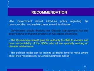 82
-The Government should introduce policy regarding the
communication and usable common word for disaster.
- Government should finalized the Disaster Management Act and
policy basing on that the structure of ICS can be developed
- The Government should give the authority to DMB to monitor and
have accountability of the NGOs who all are specially working on
disaster related issue
- The political leader can be trained at district level to make aware
about their responsibility in Unified Command Group
RECOMMENDATION
 