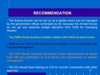 83
- The finance branch can be set up as a section and it can be managed
by the government official nominated by DC because the Armed Forces
do not get any separate budget allocation from GOB for managing
disaster
- The DMB should develop a healthy relation with NGOs at district level
- DMB should control and have the accountability of the local NGOs with
matured management
- The AFD should nominate the Armed Forces representative at district
level with the qualification on ICS training and experienced on disaster
management
- The DC should have training on ICS for smooth coordination with other
agencies
RECOMMENDATION
 
