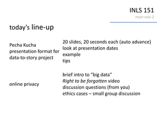 INLS 151
mon nov 2
today’s line-up
Pecha Kucha
presentation format for
data-to-story project
20 slides, 20 seconds each (auto advance)
look at presentation dates
example
tips
online privacy
brief intro to “big data”
Right to be forgotten video
discussion questions (from you)
ethics cases – small group discussion
 