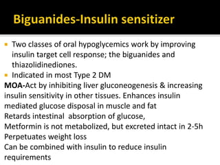  Two classes of oral hypoglycemics work by improving
insulin target cell response; the biguanides and
thiazolidinediones.
 Indicated in most Type 2 DM
MOA-Act by inhibiting liver gluconeogenesis & increasing
insulin sensitivity in other tissues. Enhances insulin
mediated glucose disposal in muscle and fat
Retards intestinal absorption of glucose,
Metformin is not metabolized, but excreted intact in 2-5h
Perpetuates weight loss
Can be combined with insulin to reduce insulin
requirements
 