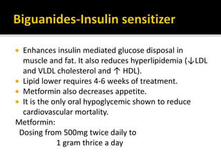  Enhances insulin mediated glucose disposal in
muscle and fat. It also reduces hyperlipidemia (↓LDL
and VLDL cholesterol and ↑ HDL).
 Lipid lower requires 4-6 weeks of treatment.
 Metformin also decreases appetite.
 It is the only oral hypoglycemic shown to reduce
cardiovascular mortality.
Metformin:
Dosing from 500mg twice daily to
1 gram thrice a day
 