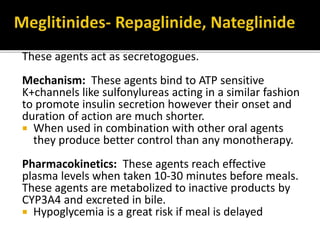 These agents act as secretogogues.
Mechanism: These agents bind to ATP sensitive
K+channels like sulfonylureas acting in a similar fashion
to promote insulin secretion however their onset and
duration of action are much shorter.
 When used in combination with other oral agents
they produce better control than any monotherapy.
Pharmacokinetics: These agents reach effective
plasma levels when taken 10-30 minutes before meals.
These agents are metabolized to inactive products by
CYP3A4 and excreted in bile.
 Hypoglycemia is a great risk if meal is delayed
 