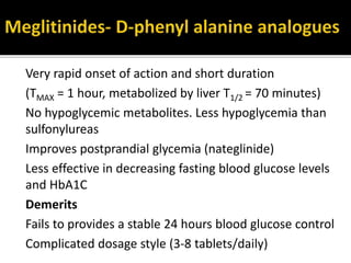 Very rapid onset of action and short duration
(TMAX = 1 hour, metabolized by liver T1/2 = 70 minutes)
No hypoglycemic metabolites. Less hypoglycemia than
sulfonylureas
Improves postprandial glycemia (nateglinide)
Less effective in decreasing fasting blood glucose levels
and HbA1C
Demerits
Fails to provides a stable 24 hours blood glucose control
Complicated dosage style (3-8 tablets/daily)
 