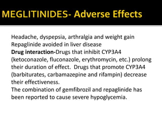 Headache, dyspepsia, arthralgia and weight gain
Repaglinide avoided in liver disease
Drug interaction-Drugs that inhibit CYP3A4
(ketoconazole, fluconazole, erythromycin, etc.) prolong
their duration of effect. Drugs that promote CYP3A4
(barbiturates, carbamazepine and rifampin) decrease
their effectiveness.
The combination of gemfibrozil and repaglinide has
been reported to cause severe hypoglycemia.
 