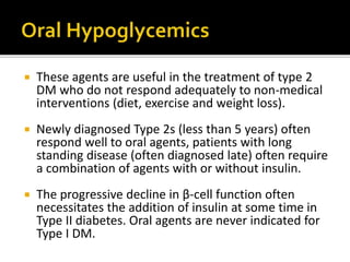  These agents are useful in the treatment of type 2
DM who do not respond adequately to non-medical
interventions (diet, exercise and weight loss).
 Newly diagnosed Type 2s (less than 5 years) often
respond well to oral agents, patients with long
standing disease (often diagnosed late) often require
a combination of agents with or without insulin.
 The progressive decline in β-cell function often
necessitates the addition of insulin at some time in
Type II diabetes. Oral agents are never indicated for
Type I DM.
 