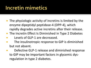  The physiologic activity of incretins is limited by the
enzyme dipeptidyl peptidase-4 (DPP-4), which
rapidly degrades active incretins after their release.
 The Incretin Effect Is Diminished in Type 2 Diabetes
 Levels of GLP-1 are decreased.
 The insulinotropic response to GIP is diminished
but not absent.
 Defective GLP-1 release and diminished response
to GIP may be important factors in glycemic dys-
regulation in type 2 diabetes.
 