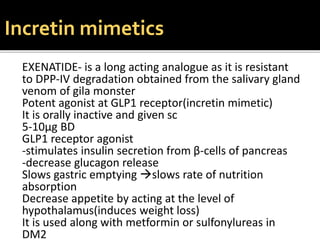 EXENATIDE- is a long acting analogue as it is resistant
to DPP-IV degradation obtained from the salivary gland
venom of gila monster
Potent agonist at GLP1 receptor(incretin mimetic)
It is orally inactive and given sc
5-10µg BD
GLP1 receptor agonist
-stimulates insulin secretion from β-cells of pancreas
-decrease glucagon release
Slows gastric emptying slows rate of nutrition
absorption
Decrease appetite by acting at the level of
hypothalamus(induces weight loss)
It is used along with metformin or sulfonylureas in
DM2
Incretin mimetics
 