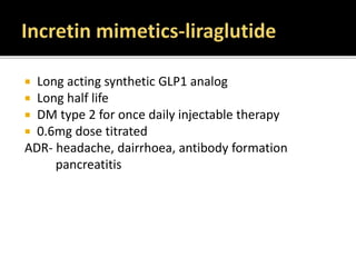  Long acting synthetic GLP1 analog
 Long half life
 DM type 2 for once daily injectable therapy
 0.6mg dose titrated
ADR- headache, dairrhoea, antibody formation
pancreatitis
 