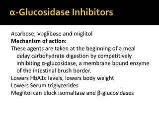Acarbose, Voglibose and miglitol
Mechanism of action:
These agents are taken at the beginning of a meal
delay carbohydrate digestion by competitively
inhibiting α-glucosidase, a membrane bound enzyme
of the intestinal brush border.
Lowers HbA1c levels, lowers body weight
Lowers Serum triglycerides
Meglitol can block isomaltase and β-glucosidases
 