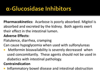 Pharmacokinetics: Acarbose is poorly absorbed. Migitol is
absorbed and excreted by the kidney. Both agents exert
their effect in the intestinal lumen.
Adverse Effects:
Flatulence, diarrhea, cramping
Can cause hypoglycemia when used with sulfonylureas
 Metformin bioavailability is severely decreased when
used concomitantly. These agents should not be used in
diabetics with intestinal pathology.
Contraindication
 Inflammatory bowel disease and intestinal obstruction
 