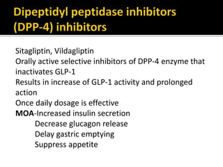 Sitagliptin, Vildagliptin
Orally active selective inhibitors of DPP-4 enzyme that
inactivates GLP-1
Results in increase of GLP-1 activity and prolonged
action
Once daily dosage is effective
MOA-Increased insulin secretion
Decrease glucagon release
Delay gastric emptying
Suppress appetite
 
