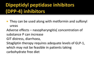  They can be used along with metformin and sulfonyl
ureas
Adverse effects – nasopharyngitis( concentration of
substance P can increase
GIT distress, diarrhoea,
Sitagliptin therapy requires adequate levels of GLP-1,
which may not be feasible in patients taking
carbohydrate free diet
 