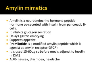  Amylin is a neuroendocrine hormone peptide
hormone co-secreted with insulin from pancreatic B-
cells.
 It inhibits glucagon secretion
 Delays gastric emptying
 Suppress appetite
 Pramlintide is a modified amylin peptide which is
agonist at amylin receptor(GPCR)
 It is used 15-60µg sc before meals adjunct to insulin
in DM1
 ADR- nausea, diarrhoea, headache
 