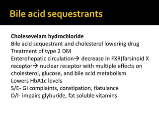 Cholesevelam hydrochloride
Bile acid sequestrant and cholesterol lowering drug
Treatment of type 2 DM
Enterohepatic circulation decrease in FXR(farsinoid X
receptor nuclear receptor with multiple effects on
cholesterol, glucose, and bile acid metabolism
Lowers HbA1c levels
S/E- GI complaints, constipation, flatulance
D/I- impairs glyburide, fat soluble vitamins
 