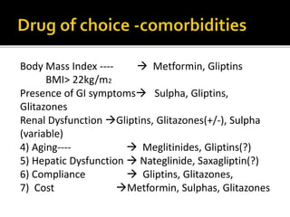 Body Mass Index ----  Metformin, Gliptins
BMI> 22kg/m2
Presence of GI symptoms Sulpha, Gliptins,
Glitazones
Renal Dysfunction Gliptins, Glitazones(+/-), Sulpha
(variable)
4) Aging----  Meglitinides, Gliptins(?)
5) Hepatic Dysfunction  Nateglinide, Saxagliptin(?)
6) Compliance  Gliptins, Glitazones,
7) Cost Metformin, Sulphas, Glitazones
 