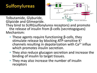 Tolbutamide, Glyburide,
Glipizide and Glimepride.
They bind to SURI(sulfonylurea receptors) and promote
the release of insulin from β-cells (secretogogues)
Mechanism:
 These agents require functioning β-cells, they
stimulate release by blocking ATP-sensitive K+
channels resulting in depolarization with Ca2+ influx
which promotes insulin secretion.
 They also reduce glucagon secretion and increase the
binding of insulin to target tissues.
 They may also increase the number of insulin
receptors
 